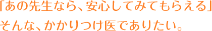 「あの先生なら、安心してみてもらえる」そんな、かかりつけ医でありたい。